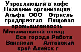 Управляющий в кафе › Название организации ­ Альфа, ООО › Отрасль предприятия ­ Пищевая промышленность › Минимальный оклад ­ 15 000 - Все города Работа » Вакансии   . Алтайский край,Алейск г.